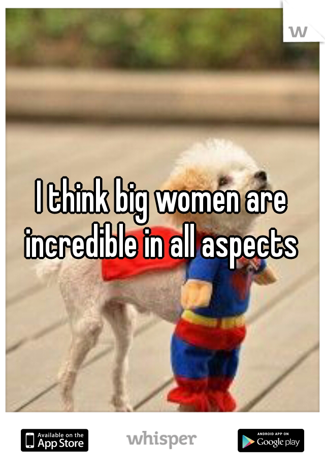 I think big women are incredible in all aspects 