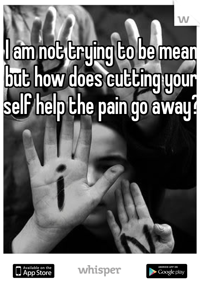 I am not trying to be mean but how does cutting your self help the pain go away? 