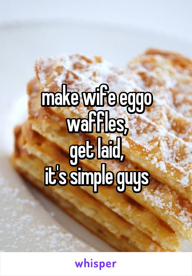 make wife eggo waffles,
get laid,
it's simple guys