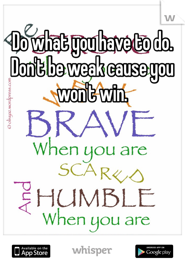 Do what you have to do. Don't be weak cause you won't win.