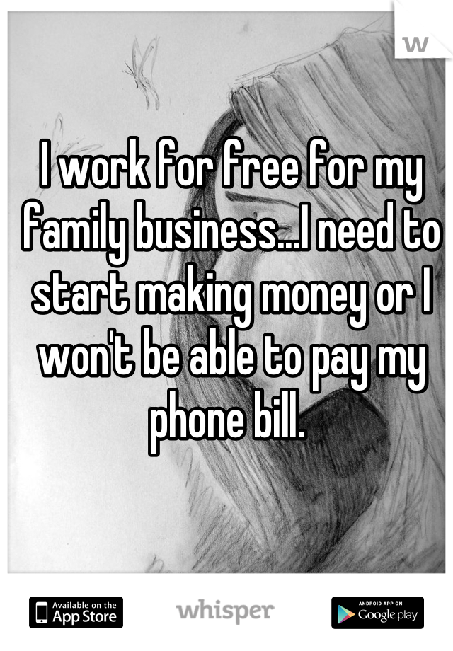 I work for free for my family business...I need to start making money or I won't be able to pay my phone bill. 