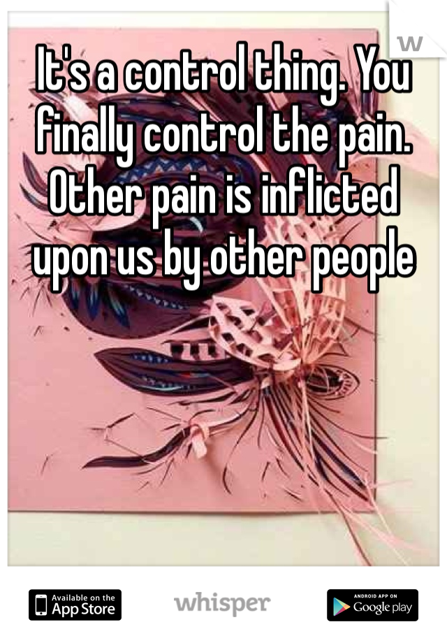 It's a control thing. You finally control the pain. Other pain is inflicted upon us by other people