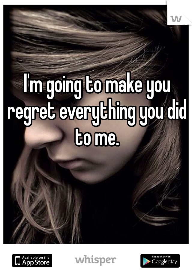 I'm going to make you regret everything you did to me.