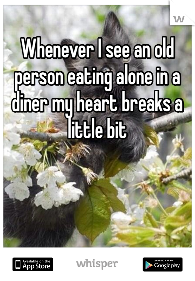 Whenever I see an old person eating alone in a diner my heart breaks a little bit