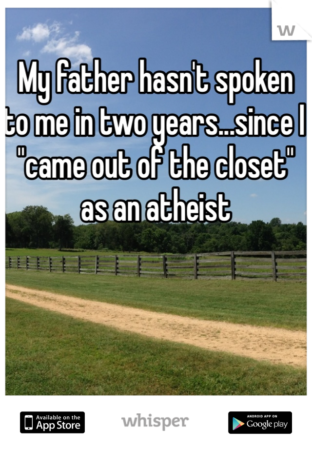 My father hasn't spoken to me in two years...since I "came out of the closet" as an atheist