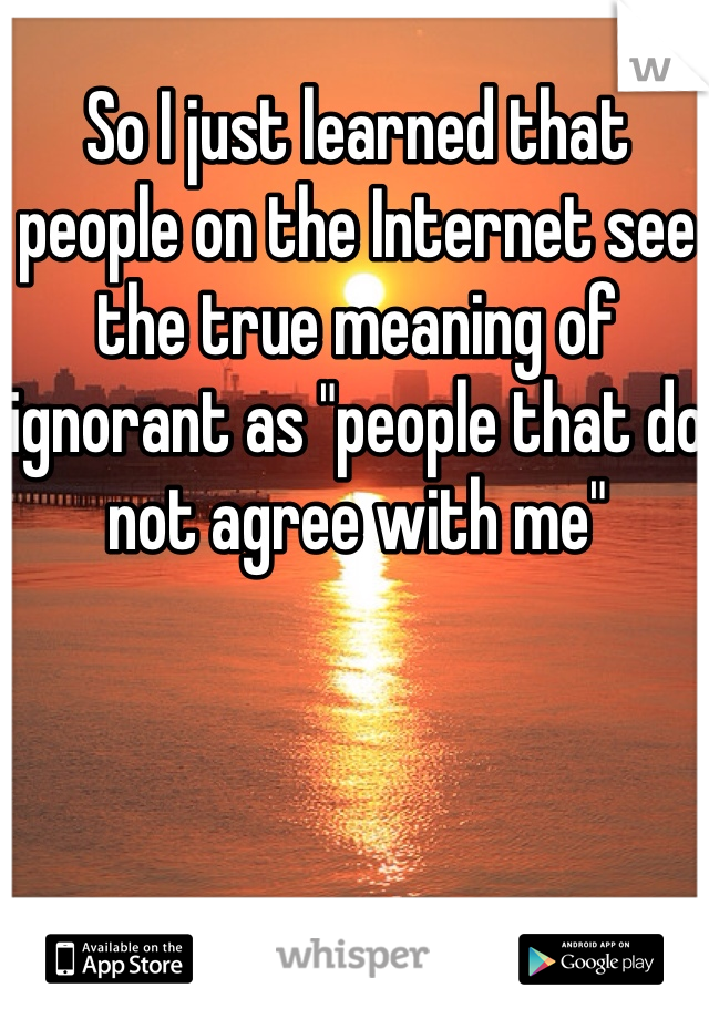 So I just learned that people on the Internet see the true meaning of ignorant as "people that do not agree with me"