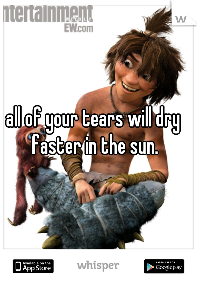 all of your tears will dry faster in the sun.