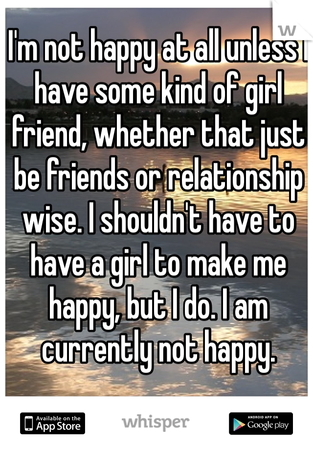 I'm not happy at all unless I have some kind of girl friend, whether that just be friends or relationship wise. I shouldn't have to have a girl to make me happy, but I do. I am currently not happy. 