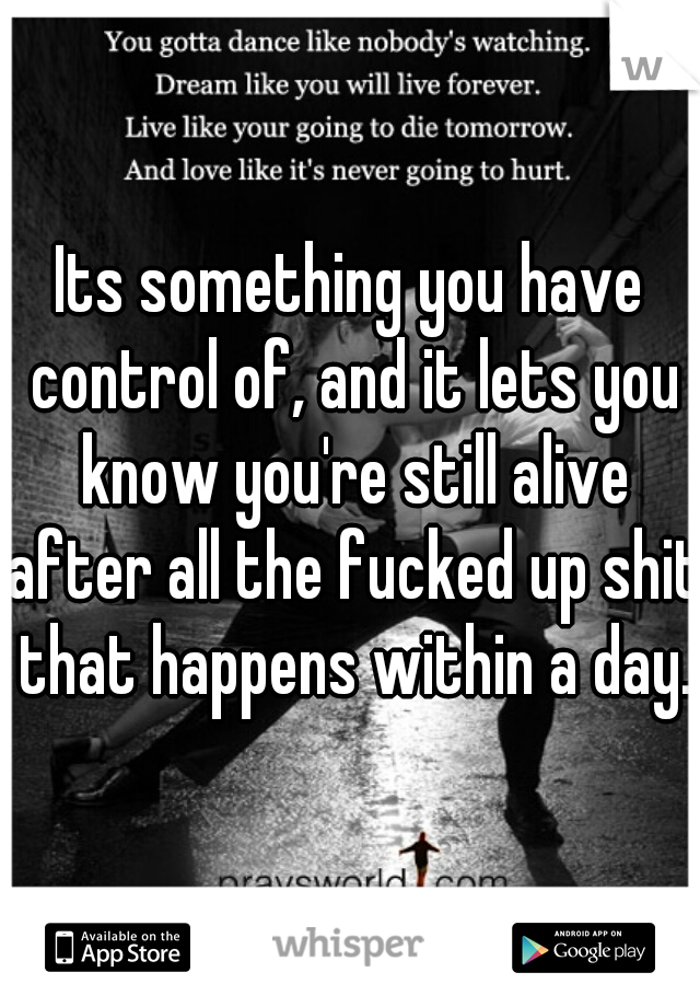 Its something you have control of, and it lets you know you're still alive after all the fucked up shit that happens within a day.