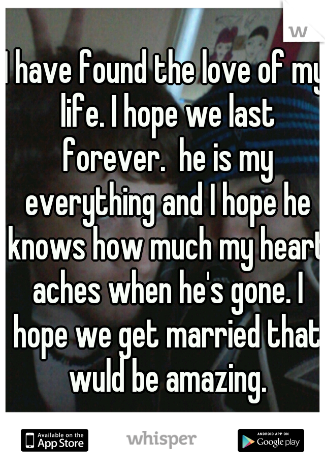 I have found the love of my life. I hope we last forever.  he is my everything and I hope he knows how much my heart aches when he's gone. I hope we get married that wuld be amazing.