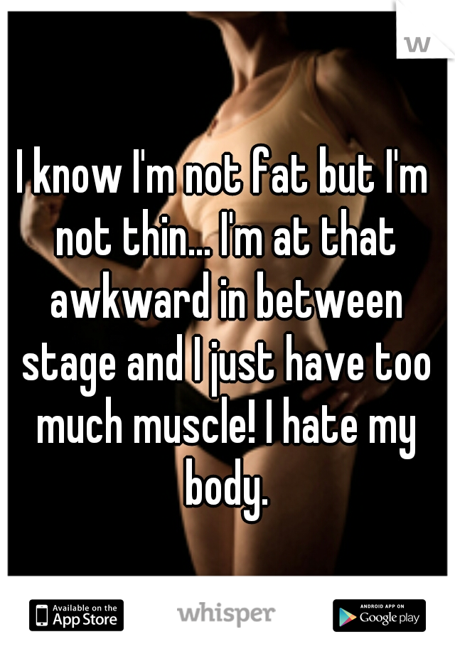 I know I'm not fat but I'm not thin... I'm at that awkward in between stage and I just have too much muscle! I hate my body.