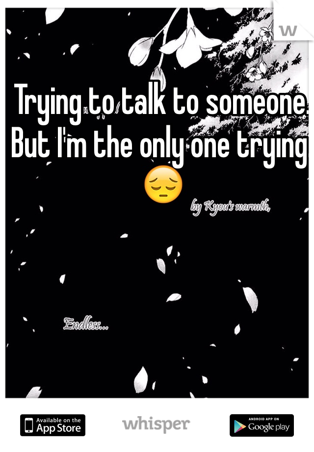 Trying to talk to someone. But I'm the only one trying.  😔