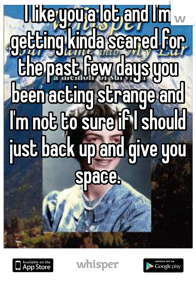 I like you a lot and I'm getting kinda scared for the past few days you been acting strange and I'm not to sure if I should just back up and give you space. 