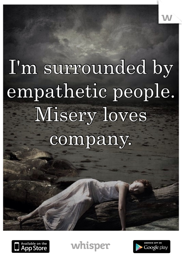 I'm surrounded by empathetic people.
Misery loves company.