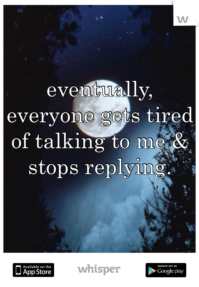 eventually, everyone gets tired of talking to me & stops replying.