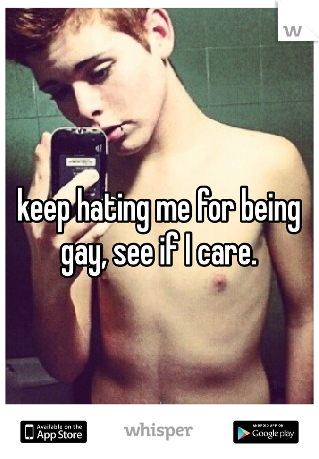 keep hating me for being gay, see if I care.