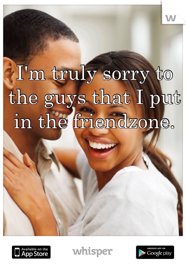 I'm truly sorry to the guys that I put in the friendzone. 