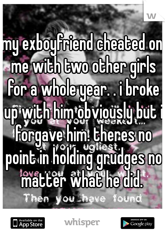 my exboyfriend cheated on me with two other girls for a whole year. . i broke up with him obviously but i forgave him. theres no point in holding grudges no matter what he did. 