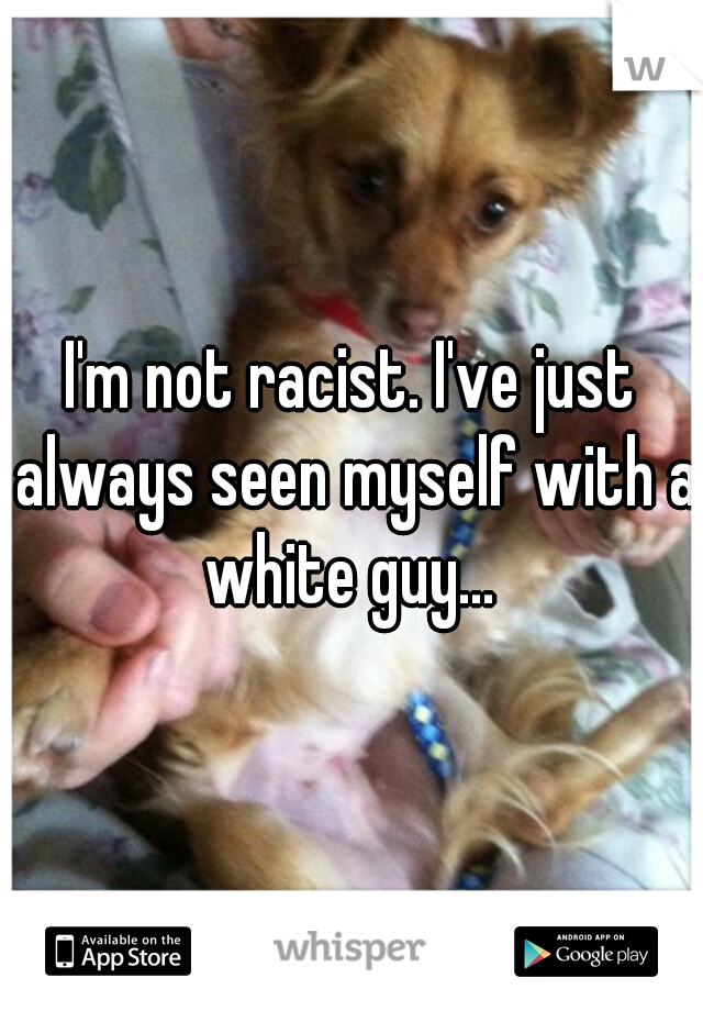 I'm not racist. I've just always seen myself with a white guy... 