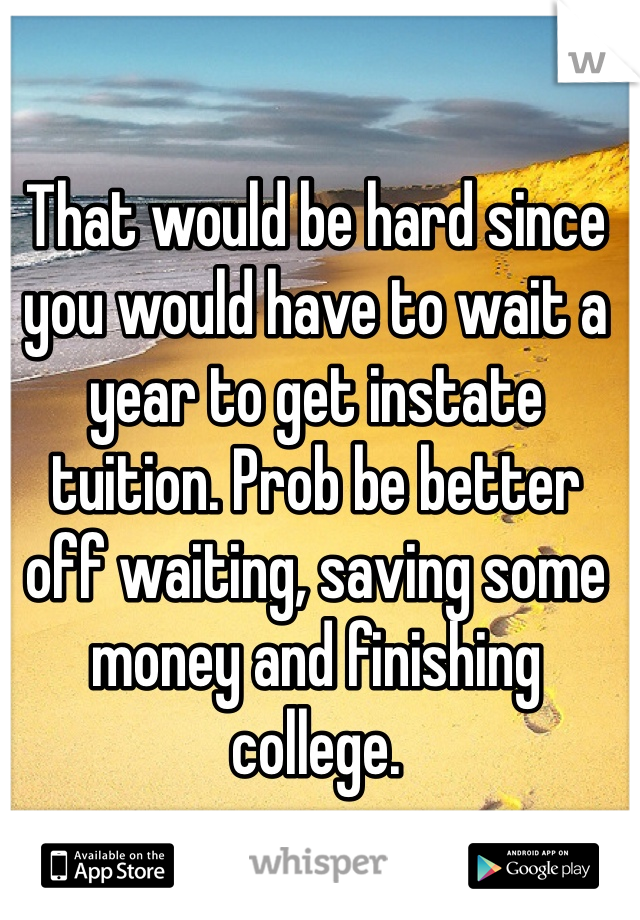 That would be hard since you would have to wait a year to get instate tuition. Prob be better off waiting, saving some money and finishing college.  