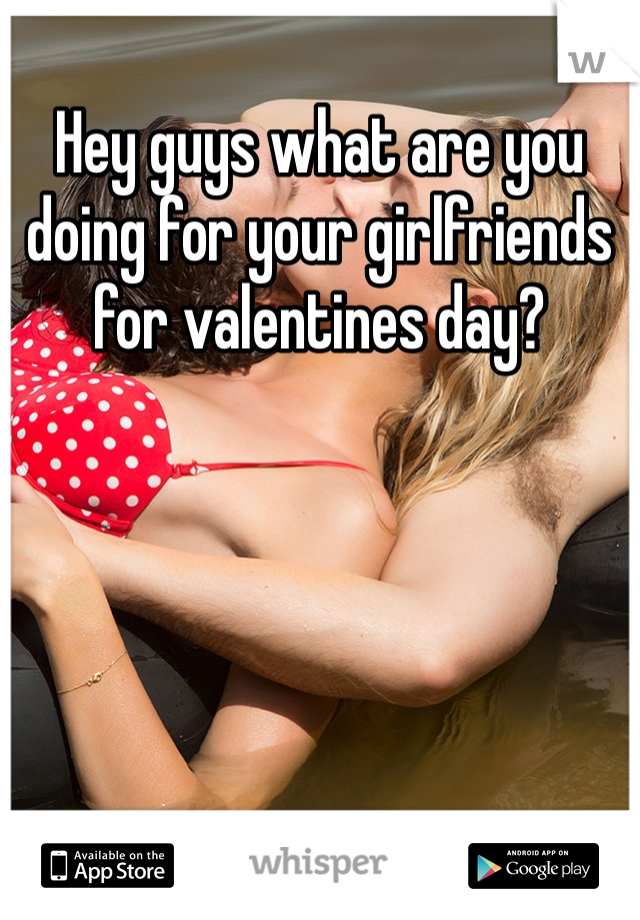 Hey guys what are you doing for your girlfriends for valentines day?