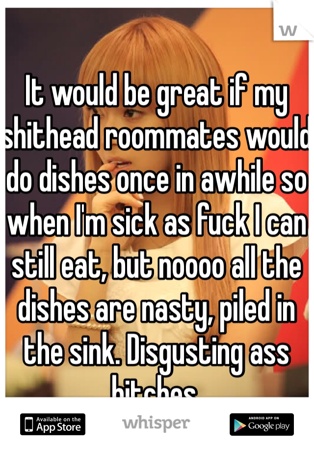 It would be great if my shithead roommates would do dishes once in awhile so when I'm sick as fuck I can still eat, but noooo all the dishes are nasty, piled in the sink. Disgusting ass bitches.