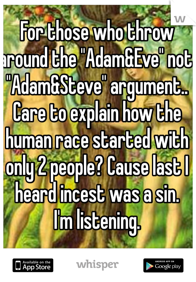 For those who throw around the "Adam&Eve" not "Adam&Steve" argument.. Care to explain how the human race started with only 2 people? Cause last I heard incest was a sin. 
I'm listening. 