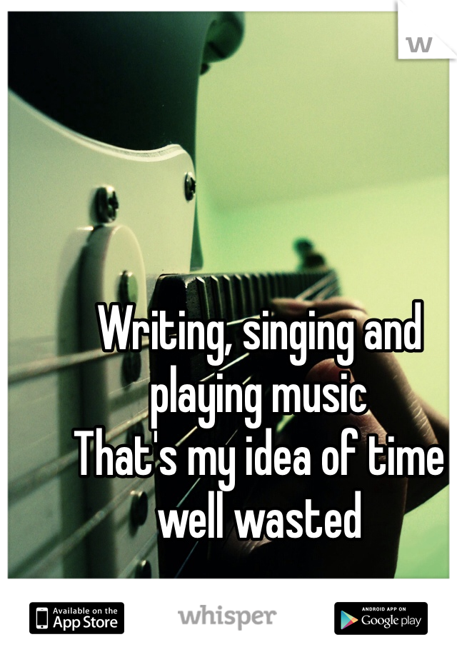 Writing, singing and playing music
That's my idea of time well wasted
