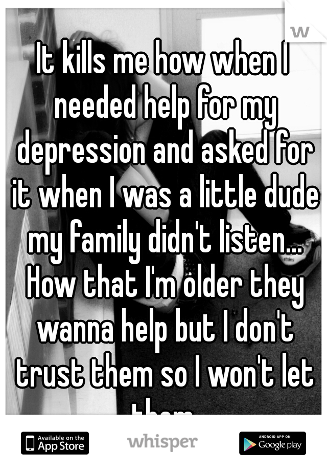 It kills me how when I needed help for my depression and asked for it when I was a little dude my family didn't listen... How that I'm older they wanna help but I don't trust them so I won't let them.