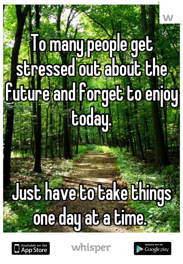 To many people get stressed out about the future and forget to enjoy today.


Just have to take things one day at a time. 