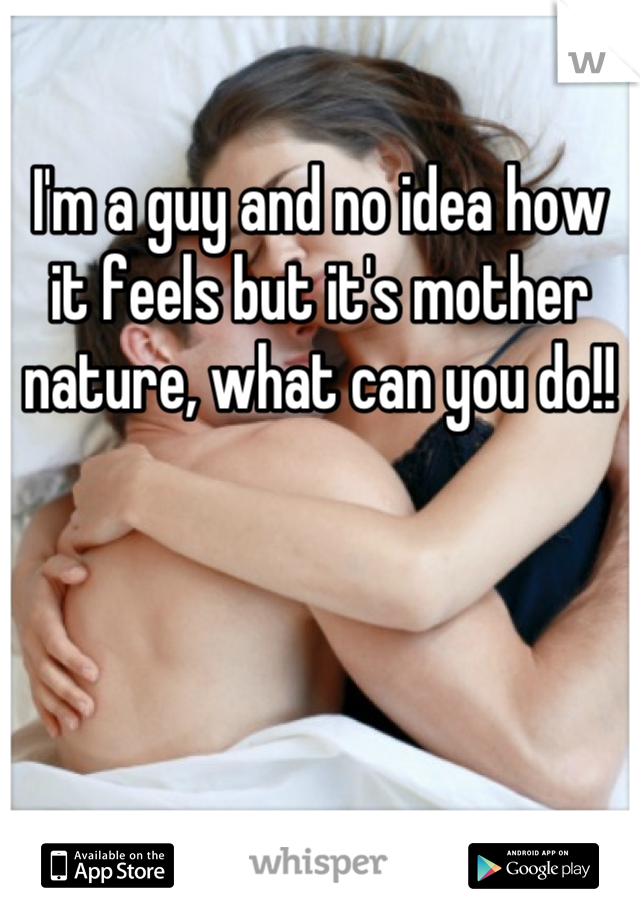 I'm a guy and no idea how it feels but it's mother nature, what can you do!!