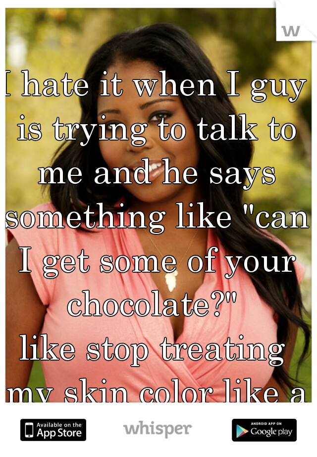 I hate it when I guy is trying to talk to me and he says something like "can I get some of your chocolate?" 
like stop treating my skin color like a fetish 