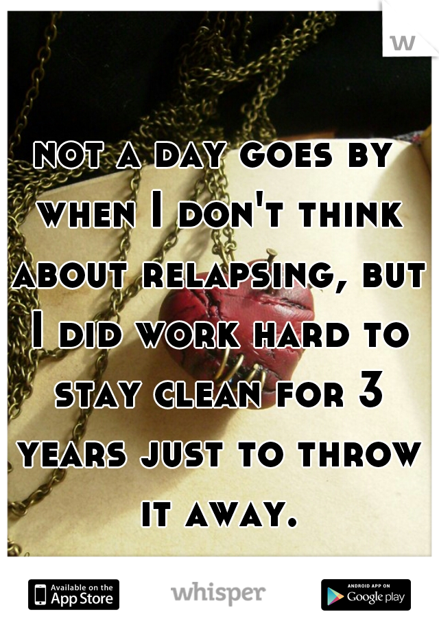 not a day goes by when I don't think about relapsing, but I did work hard to stay clean for 3 years just to throw it away.