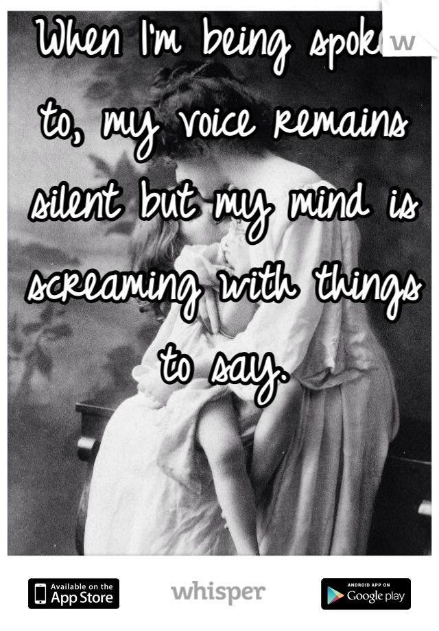 When I'm being spoken to, my voice remains silent but my mind is screaming with things to say.