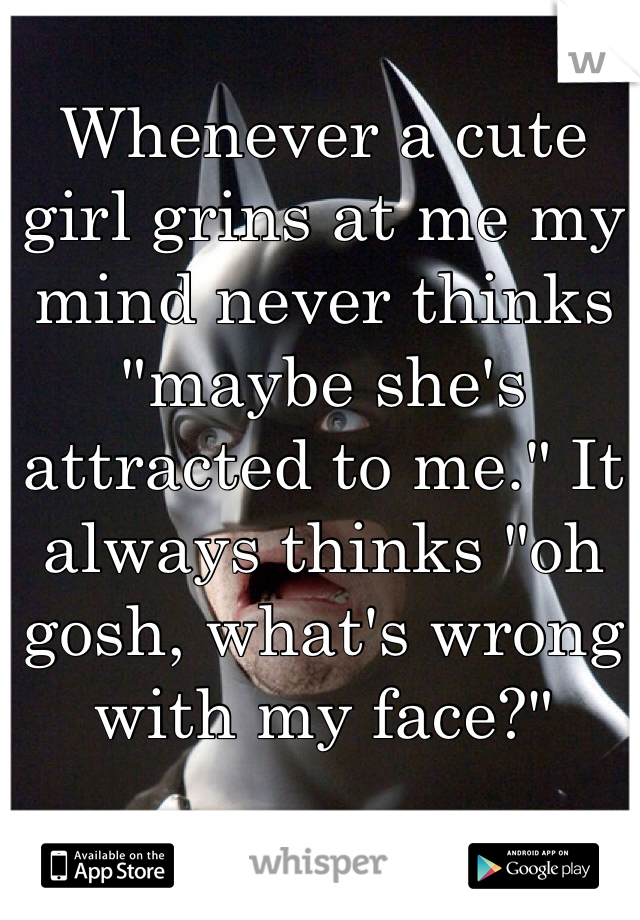 Whenever a cute girl grins at me my mind never thinks "maybe she's attracted to me." It always thinks "oh gosh, what's wrong with my face?"