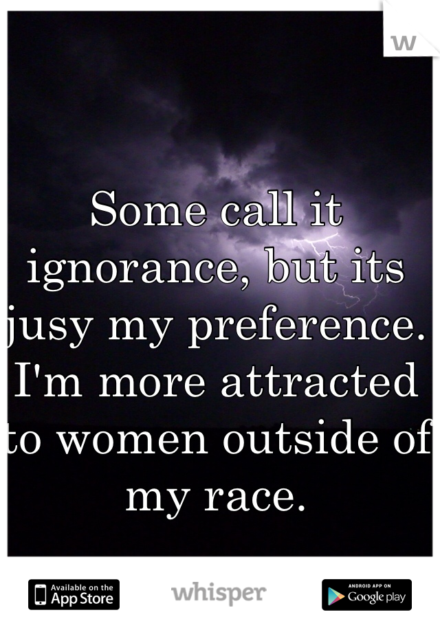 Some call it ignorance, but its jusy my preference. I'm more attracted to women outside of my race. 