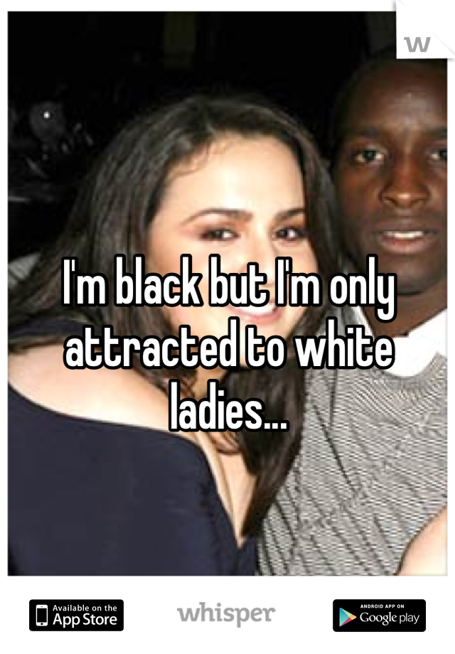 I'm black but I'm only attracted to white ladies...