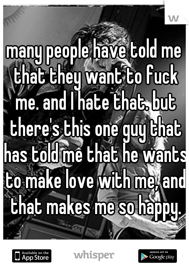 many people have told me that they want to fuck me. and I hate that. but there's this one guy that has told me that he wants to make love with me, and that makes me so happy.