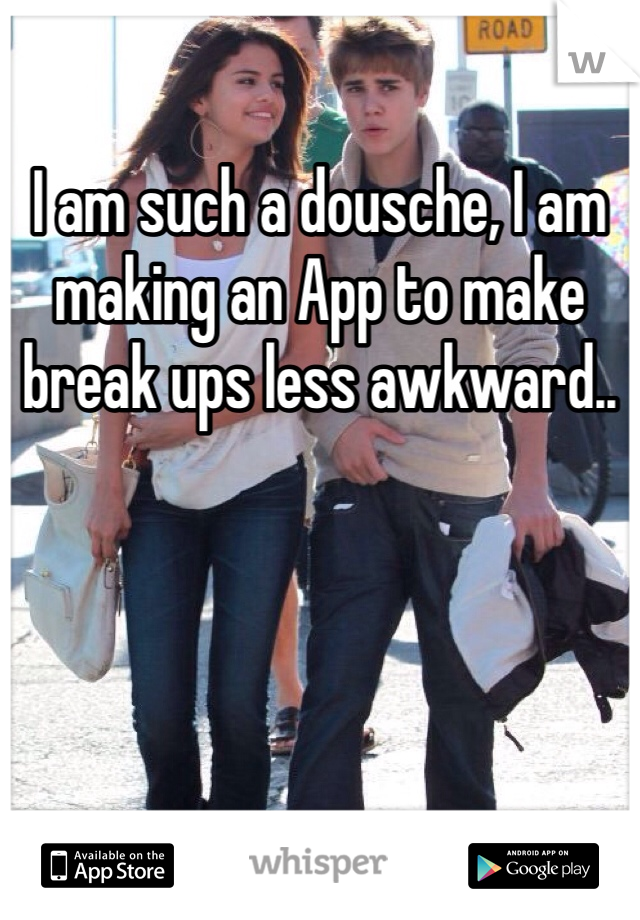 I am such a dousche, I am making an App to make break ups less awkward..