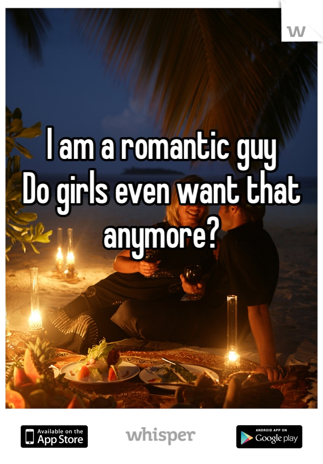 I am a romantic guy 
Do girls even want that anymore?