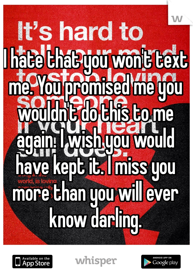 I hate that you won't text me. You promised me you wouldn't do this to me again. I wish you would have kept it. I miss you more than you will ever know darling. 