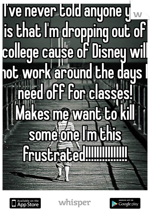 I've never told anyone yet, is that I'm dropping out of college cause of Disney will not work around the days I need off for classes! Makes me want to kill some one I'm this frustrated!!!!!!!!!!!!!!!