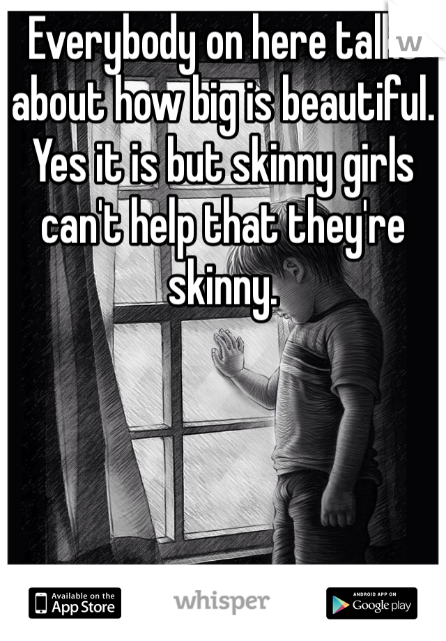 Everybody on here talks about how big is beautiful. Yes it is but skinny girls can't help that they're skinny.