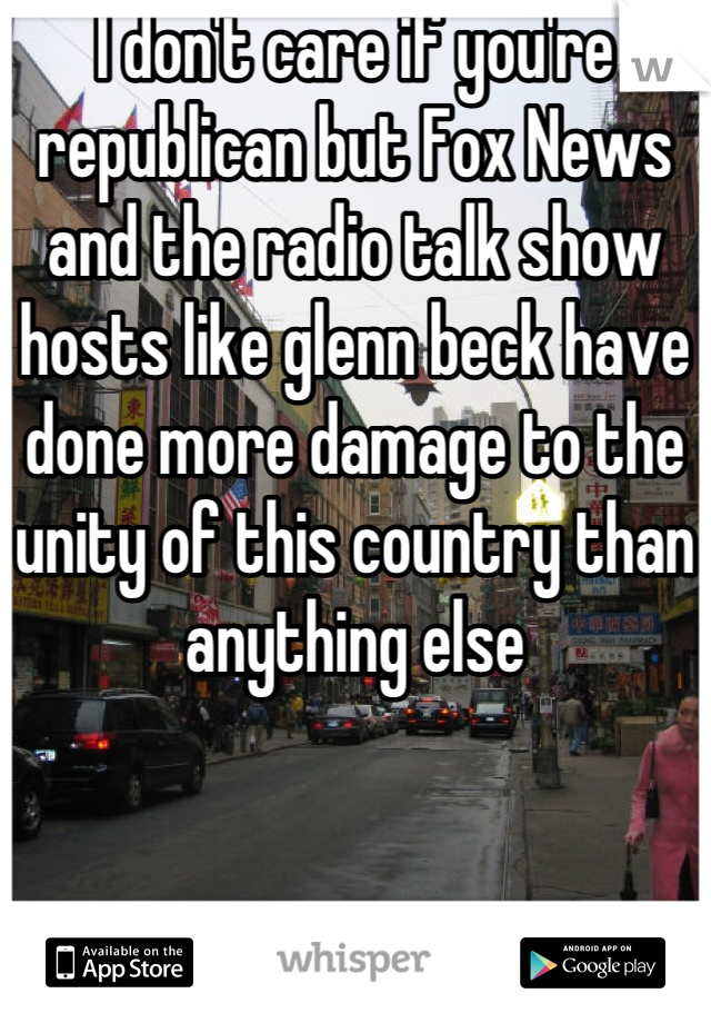 I don't care if you're republican but Fox News and the radio talk show hosts like glenn beck have done more damage to the unity of this country than anything else