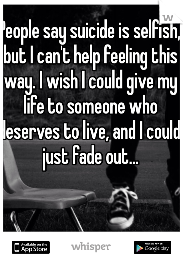 People say suicide is selfish, but I can't help feeling this way. I wish I could give my life to someone who deserves to live, and I could just fade out...