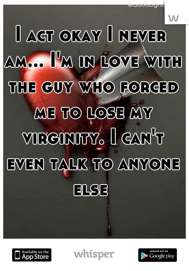 I act okay I never am... I'm in love with the guy who forced me to lose my virginity. I can't even talk to anyone else 