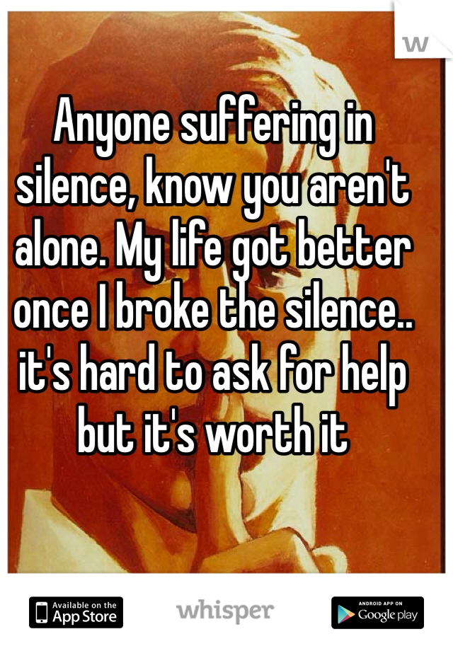 Anyone suffering in silence, know you aren't alone. My life got better once I broke the silence.. it's hard to ask for help but it's worth it