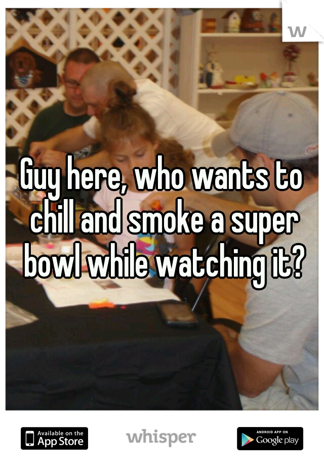 Guy here, who wants to chill and smoke a super bowl while watching it?