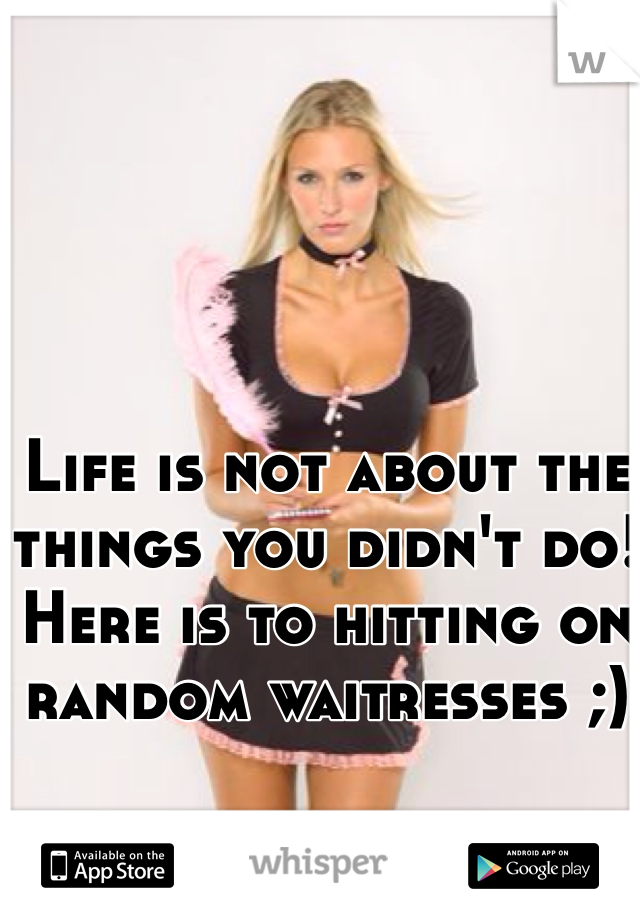 Life is not about the things you didn't do! 
Here is to hitting on random waitresses ;)