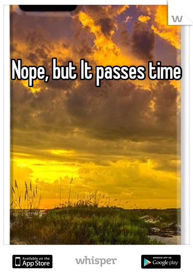 Nope, but It passes time